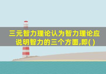 三元智力理论认为智力理论应说明智力的三个方面,即( )